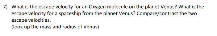 7) What is the escape velocity for an Oxygen molecule on the planet Venus? What is the
escape velocity for a spaceship from the planet Venus? Compare/contrast the two
escape velocities.
(look up the mass and radius of Venus)

