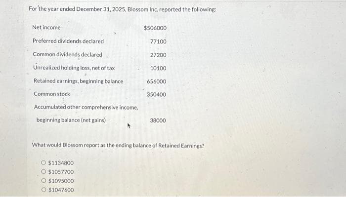 For the year ended December 31, 2025, Blossom Inc. reported the following:
Net income
Preferred dividends declared
Common dividends declared
Unrealized holding loss, net of tax
Retained earnings, beginning balance
Common stock
Accumulated other comprehensive income,
beginning balance (net gains)
$506000
O $1134800
$1057700
O $1095000
O $1047600
77100
27200
10100
656000
350400
38000
What would Blossom report as the ending balance of Retained Earnings?