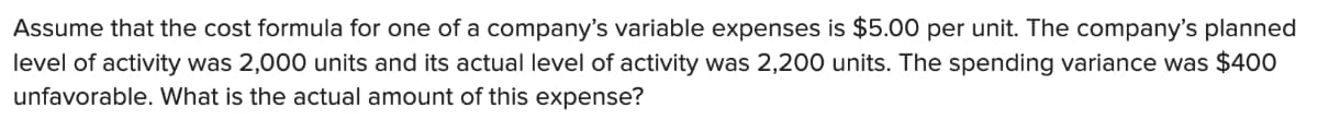 Assume that the cost formula for one of a company's variable expenses is $5.00 per unit. The company's planned
level of activity was 2,000 units and its actual level of activity was 2,200 units. The spending variance was $400
unfavorable. What is the actual amount of this expense?