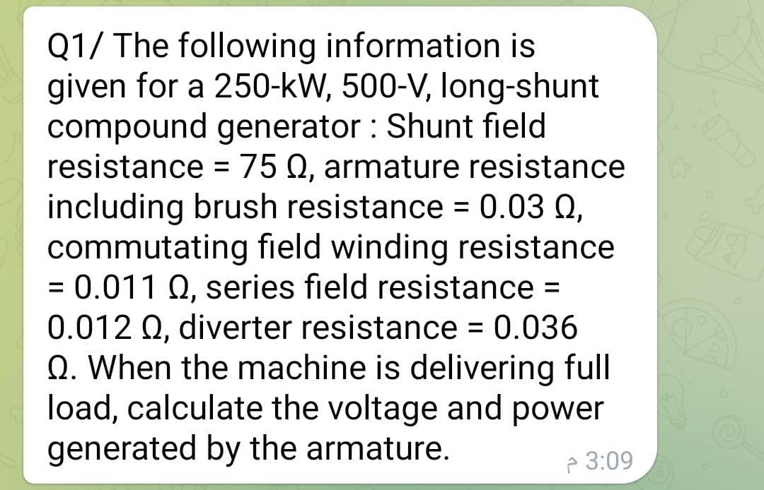 Q1/ The following information is
given for a 250-kW, 500-V, long-shunt
compound generator: Shunt field
resistance = 75 Q, armature resistance
including brush resistance = 0.03 0,
commutating field winding resistance
= 0.011 Q, series field resistance =
0.012 Q, diverter resistance = 0.036
Q. When the machine is delivering full
load, calculate the voltage and power
generated by the armature.
3:09