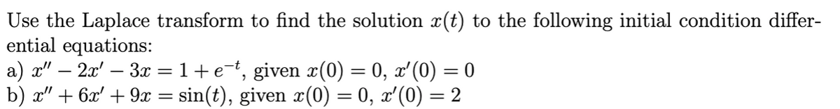 Use the Laplace transform to find the solution x(t) to the following initial condition differ-
ential equations:
a) a" – 2x' – 3x = 1+e=t, given x(0) = 0, x'(0) = 0
b) x" + 6x' + 9x = sin(t), given x(0) = 0, x'(0) = 2
