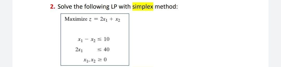 2. Solve the following LP with simplex method:
Maximize z =
2x1 + x2
X1 - x2 < 10
2x1
< 40
X1, x2 2 0
