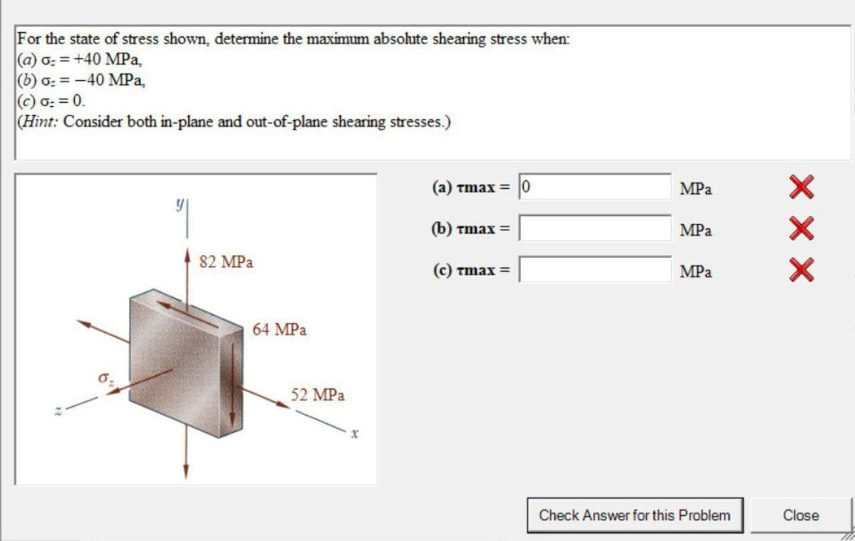 For the state of stress shown, determine the maximum absolute shearing stress when:
(a) o: = +40 MPa,
(b) ơ: = -40 MPa,
(c) 0: = 0.
(Hint: Consider both in-plane and out-of-plane shearing stresses.)
(а) тmах —
MPa
(b) Tmax =
MPa
82 MPa
C) Tmax =
MPа
64 MPa
52 MPa
Check Answer for this Problem
Close
X X X
