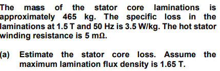 The mass of the stator core laminations is
approximately 465 kg. The specific loss in the
laminations at 1.5T and 50 Hz is 3.5 W/kg. The hot stator
winding resistance is 5 mn.
(a) Estimate the stator core loss. Assume the
maximum lamination flux density is 1.65 T.

