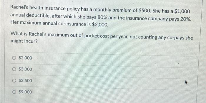 Rachel's health insurance policy has a monthly premium of $500. She has a $1,000
annual deductible, after which she pays 80% and the insurance company pays 20%.
Her maximum annual co-insurance is $2,000.
What is Rachel's maximum out of pocket cost per year, not counting any co-pays she
might incur?
O $2,000
O $3,000
O $3,500
O $9,000
