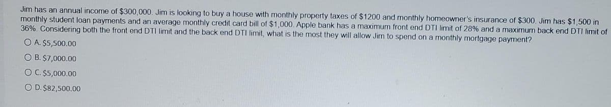 Jim has an annual income of $300,000. Jim is looking to buy a house with monthly property taxes of $1200 and monthly homeowner's insurance of $300. Jim has $1,500 in
monthly student loan payments and an average monthly credit card bill of $1,000. Apple bank has a maximum front end DTI limit of 28% and a maximum back end DTI limit of
36%. Considering both the front end DTI limit and the back end DTI limit, what is the most they will allow Jim to spend on a monthly mortgage payment?
O A. $5,500.00
O B. $7,000.00
O C. $5,000.00
O D. $82,500.00

