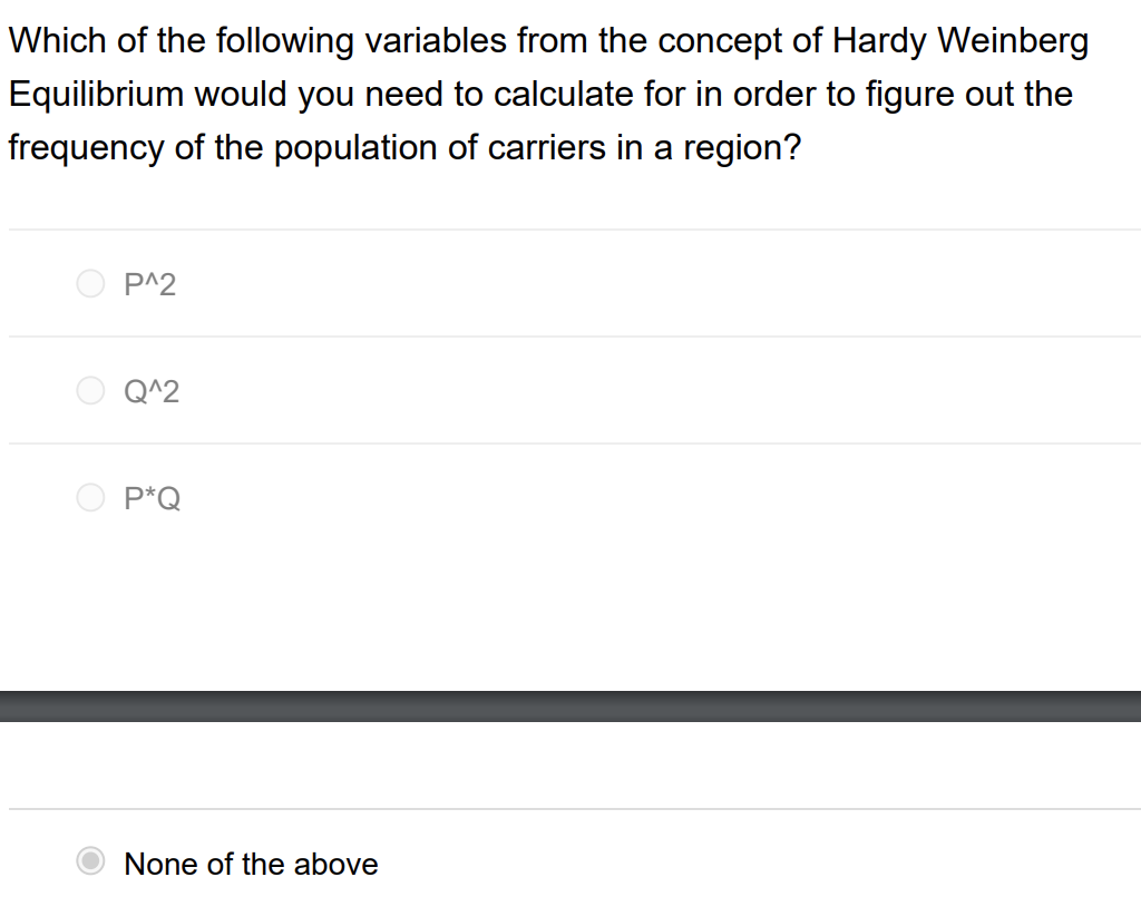 Which of the following variables from the concept of Hardy Weinberg
Equilibrium would you need to calculate for in order to figure out the
frequency of the population of carriers in a region?
P^2
Q^2
P*Q
None of the above
