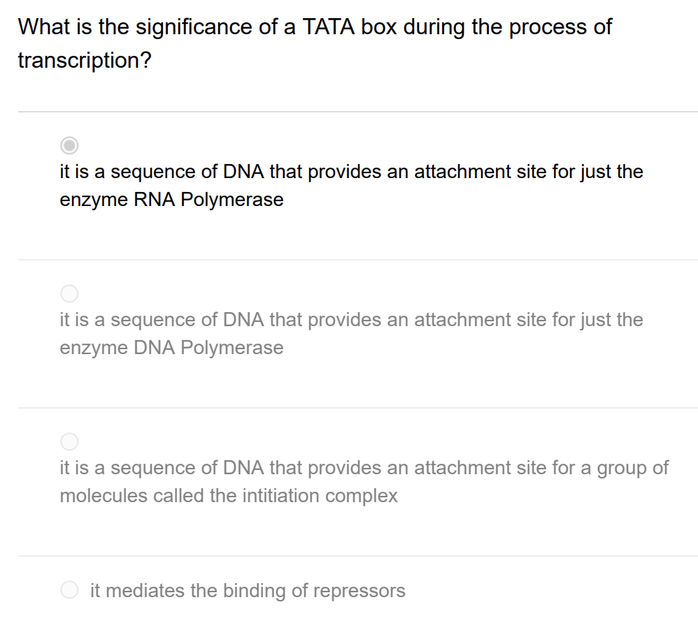 What is the significance of a TATA box during the process of
transcription?
it is a sequence of DNA that provides an attachment site for just the
enzyme RNA Polymerase
it is a sequence of DNA that provides an attachment site for just the
enzyme DNA Polymerase
it is a sequence of DNA that provides an attachment site for a group of
molecules called the intitiation complex
it mediates the binding of repressors
