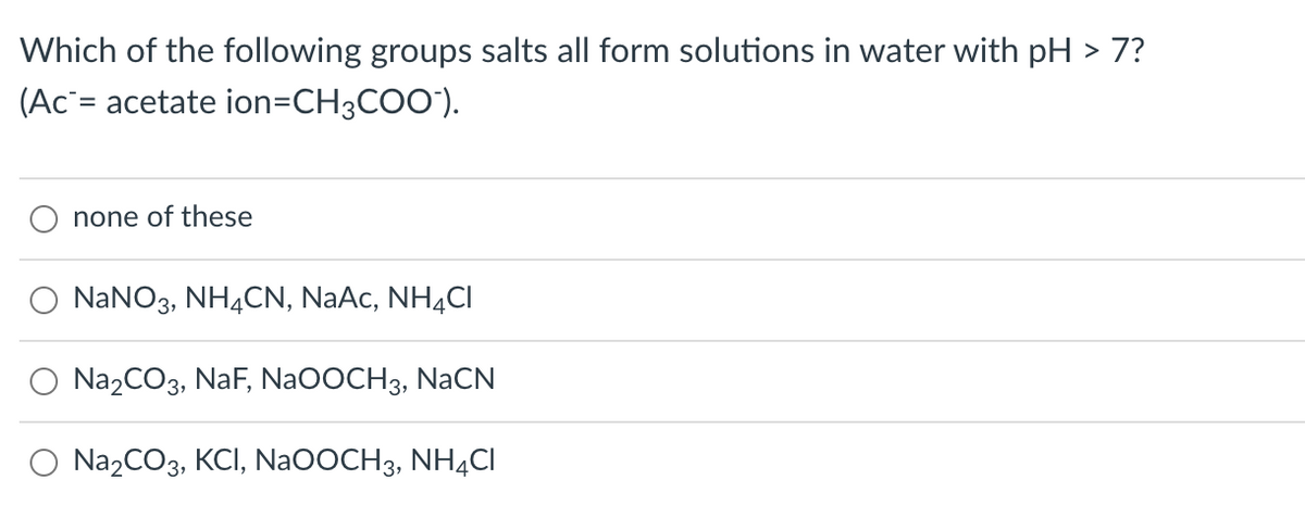 Which of the following groups salts all form solutions in water with pH > 7?
(Ac`= acetate ion=CH3COO").
none of these
NANO3, NH4CN, NaAc, NH¾CI
Na2CO3, NaF, Na0OCH3, NaCN
Na2CO3, KCI, Na0OCH3, NHẠCI
