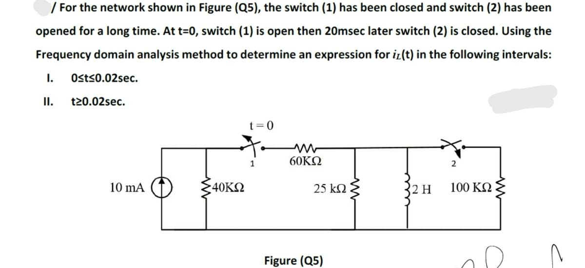 / For the network shown in Figure (Q5), the switch (1) has been closed and switch (2) has been
opened for a long time. At t=0, switch (1) is open then 20msec later switch (2) is closed. Using the
Frequency domain analysis method to determine an expression for i(t) in the following intervals:
I.
Osts0.02sec.
I.
t20.02sec.
t=0
60KΩ
2
10 mA
40KO
25 k2
2 H
100 K2
Figure (Q5)
