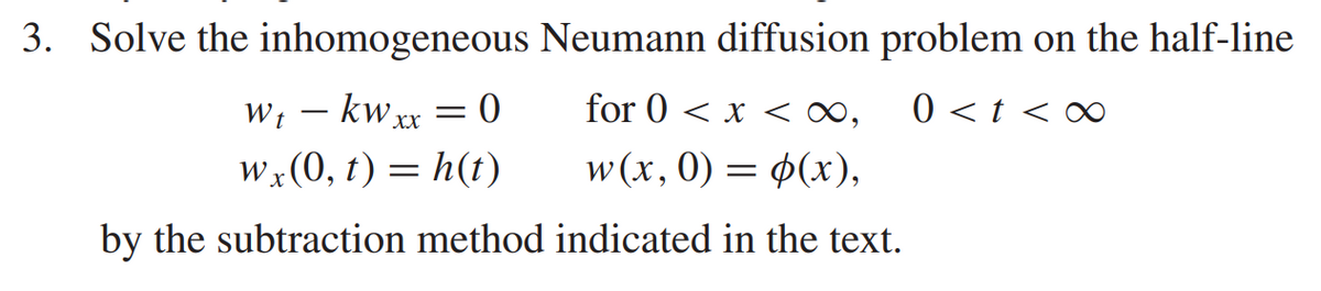 3. Solve the inhomogeneous Neumann diffusion problem on the half-line
W₁ - kwxx = 0
wt
for 0 < x < ∞, 0 < t <∞
wx (0, t) = h(t)
w(x, 0) = (x),
by the subtraction method indicated in the text.
