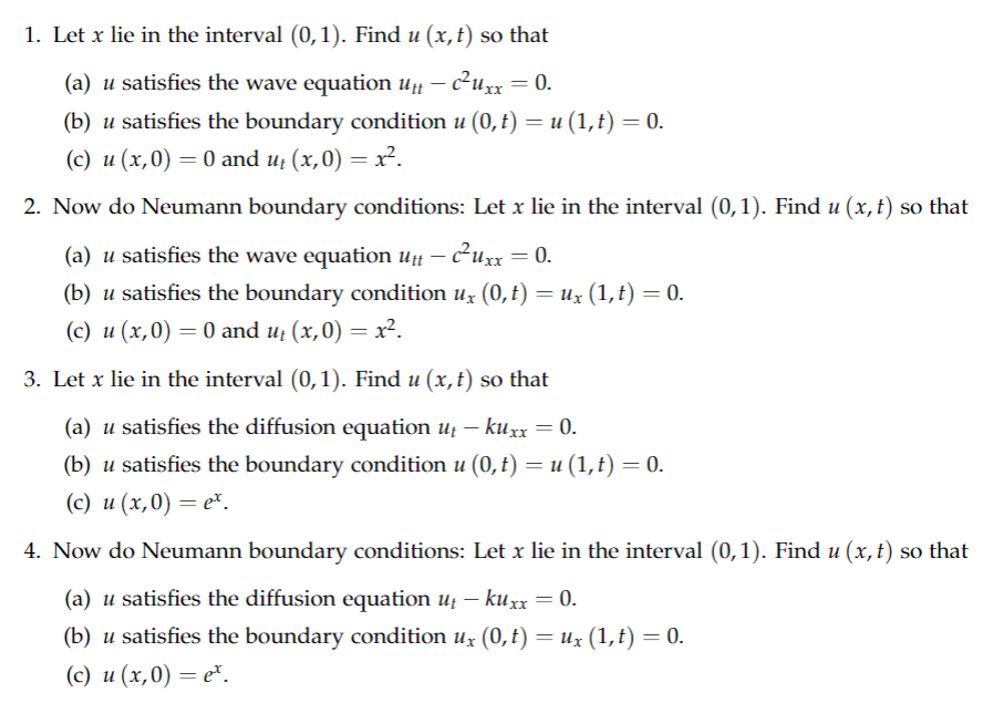 1. Let x lie in the interval (0, 1). Find u (x, t) so that
(a) u satisfies the wave equation utt - c²uxx = 0.
(b) u satisfies the boundary condition u (0, t) = u (1, t) = 0.
(c) u (x,0) = 0 and u₁(x,0) = x².
2. Now do Neumann boundary conditions: Let x lie in the interval (0,1). Find u (x, t) so that
(a) u satisfies the wave equation utt – c²Uxx = 0.
(b) u satisfies the boundary condition ux (0, t) = Ux (1, t) = 0.
(c) u (x,0) = 0 and u₁ (x,0) = x².
3. Let x lie in the interval (0,1). Find u (x, t) so that
(a) u satisfies the diffusion equation ut - kuxx = 0.
(b) u satisfies the boundary condition u (0, t) = u (1,t) = 0.
(c) u (x,0) = et.
4. Now do Neumann boundary conditions: Let x lie in the interval (0,1). Find u (x, t) so that
(a) u satisfies the diffusion equation ut — kuxx = 0.
-
(b) u satisfies the boundary condition ux (0, t) = Ux (1,t) = 0.
(c) u (x,0) = e².