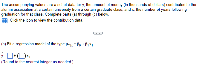 The accompanying values are a set of data for y, the amount of money (in thousands of dollars) contributed to the
alumni association at a certain university from a certain graduate class, and x, the number of years following
graduation for that class. Complete parts (a) through (c) below.
Click the icon to view the contribution data.
(a) Fit a regression model of the type Hylx = ẞo +ẞ1×1.
ŷ= + (1) ×₁
(Round to the nearest integer as needed.)
