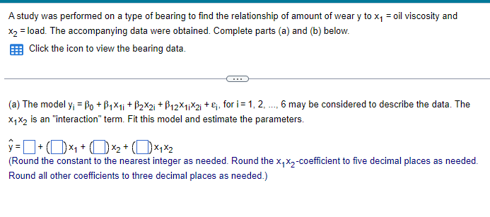 A study was performed on a type of bearing to find the relationship of amount of wear y to x₁ = oil viscosity and
x2 = load. The accompanying data were obtained. Complete parts (a) and (b) below.
Click the icon to view the bearing data.
(a) The model y₁ = ẞo + ẞ1×1; + B2×2; + B12x1,x2i+, for i = 1, 2, ..., 6 may be considered to describe the data. The
X1X2 is an "interaction" term. Fit this model and estimate the parameters.
ŷ = + (1) ×₁ + (x2+ (×1×2
(Round the constant to the nearest integer as needed. Round the x₁x2-coefficient to five decimal places as needed.
Round all other coefficients to three decimal places as needed.)