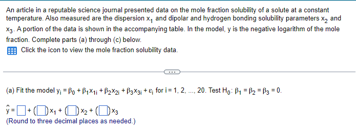 An article in a reputable science journal presented data on the mole fraction solubility of a solute at a constant
temperature. Also measured are the dispersion x, and dipolar and hydrogen bonding solubility parameters X2 and
X3. A portion of the data is shown in the accompanying table. In the model, y is the negative logarithm of the mole
fraction. Complete parts (a) through (c) below.
Click the icon to view the mole fraction solubility data.
(a) Fit the model y; =ẞ0 + ẞ1×1; +ẞ2×2; +ẞ3×3; + £; for i = 1, 2,.
ŷ= + ( )×₁+ (×2 + (×3
(Round to three decimal places as needed.)
20. Test Ho: B1 B2 = ẞ3 = 0.