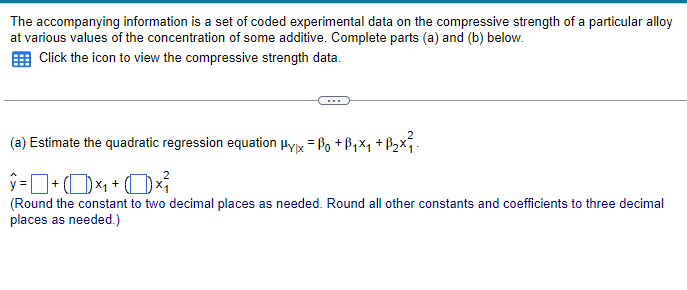 The accompanying information is a set of coded experimental data on the compressive strength of a particular alloy
at various values of the concentration of some additive. Complete parts (a) and (b) below.
Click the icon to view the compressive strength data.
(a) Estimate the quadratic regression equation μyx = ßo +ß₁×₁ +ß₂×².
ŷ= + (×₁+0×
(Round the constant to two decimal places as needed. Round all other constants and coefficients to three decimal
places as needed.)