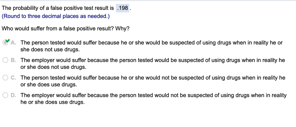 The probability of a false positive test result is .198
(Round to three decimal places as needed.)
Who would suffer from a false positive result? Why?
A. The person tested would suffer because he or she would be suspected of using drugs when in reality he or
she does not use drugs.
B. The employer would suffer because the person tested would be suspected of using drugs when in reality he
or she does not use drugs.
C. The person tested would suffer because he or she would not be suspected of using drugs when in reality he
or she does use drugs.
D. The employer would suffer because the person tested would not be suspected of using drugs when in reality
he or she does use drugs.
