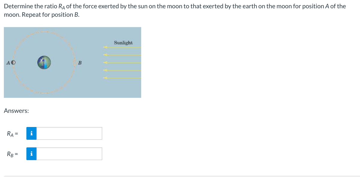 Determine the ratio RA of the force exerted by the sun on the moon to that exerted by the earth on the moon for position A of the
moon. Repeat for position B.
Sunlight
AO
B
Answers:
RA
RB =
=
YYYYY