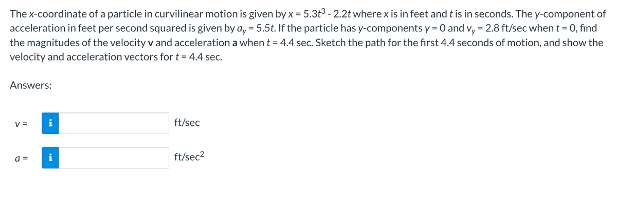 The x-coordinate of a particle in curvilinear motion is given by x = 5.3t³ - 2.2t where x is in feet and t is in seconds. The y-component of
acceleration in feet per second squared is given by ay = 5.5t. If the particle has y-components y = 0 and vy = 2.8 ft/sec when t = 0, find
the magnitudes of the velocity v and acceleration a when t = 4.4 sec. Sketch the path for the first 4.4 seconds of motion, and show the
velocity and acceleration vectors for t = 4.4 sec.
Answers:
V =
a =
i
i
ft/sec
ft/sec²