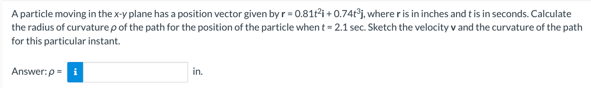 A particle moving in the x-y plane has a position vector given by r = 0.81t²i + 0.74t³j, where r is in inches and t is in seconds. Calculate
the radius of curvature p of the path for the position of the particle when t = 2.1 sec. Sketch the velocity v and the curvature of the path
for this particular instant.
Answer: p= i
in.