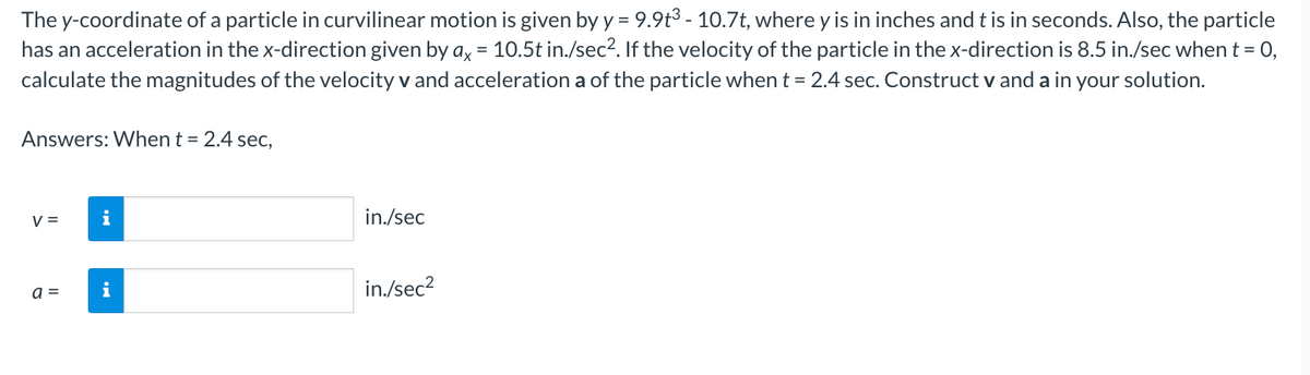 The y-coordinate of a particle in curvilinear motion is given by y = 9.9t3 - 10.7t, where y is in inches and t is in seconds. Also, the particle
has an acceleration in the x-direction given by ax = 10.5t in./sec². If the velocity of the particle in the x-direction is 8.5 in./sec when t = 0,
calculate the magnitudes of the velocity v and acceleration a of the particle when t = 2.4 sec. Construct v and a in your solution.
Answers: When t = 2.4 sec,
V =
a =
i
i
in./sec
in./sec²