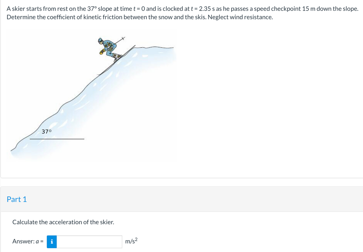 A skier starts from rest on the 37° slope at time t = 0 and is clocked at t = 2.35 s as he passes a speed checkpoint 15 m down the slope.
Determine the coefficient of kinetic friction between the snow and the skis. Neglect wind resistance.
Part 1
37°
Calculate the acceleration of the skier.
Answer: a = i
m/s²