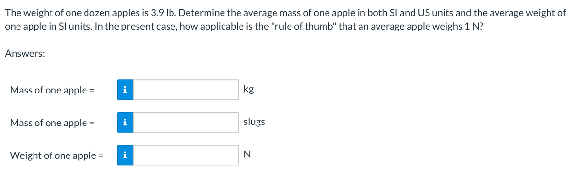 The weight of one dozen apples is 3.9 lb. Determine the average mass of one apple in both SI and US units and the average weight of
one apple in SI units. In the present case, how applicable is the "rule of thumb" that an average apple weighs 1 N?
Answers:
Mass of one apple =
i
kg
Mass of one apple =
i
Weight of one apple =
i
slugs
N