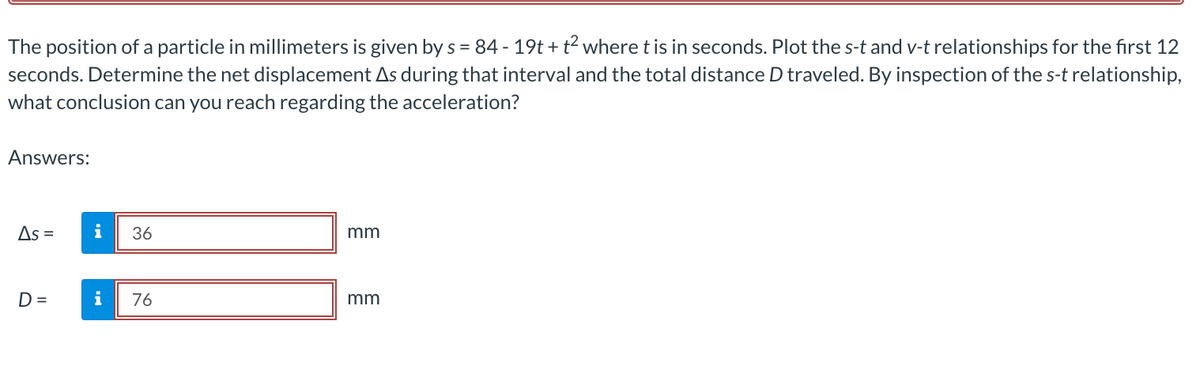 The position of a particle in millimeters is given by s = 84 - 19t + t² where t is in seconds. Plot the s-t and v-t relationships for the first 12
seconds. Determine the net displacement As during that interval and the total distance D traveled. By inspection of the s-t relationship,
what conclusion can you reach regarding the acceleration?
Answers:
As =
i 36
mm
D =
i 76
mm