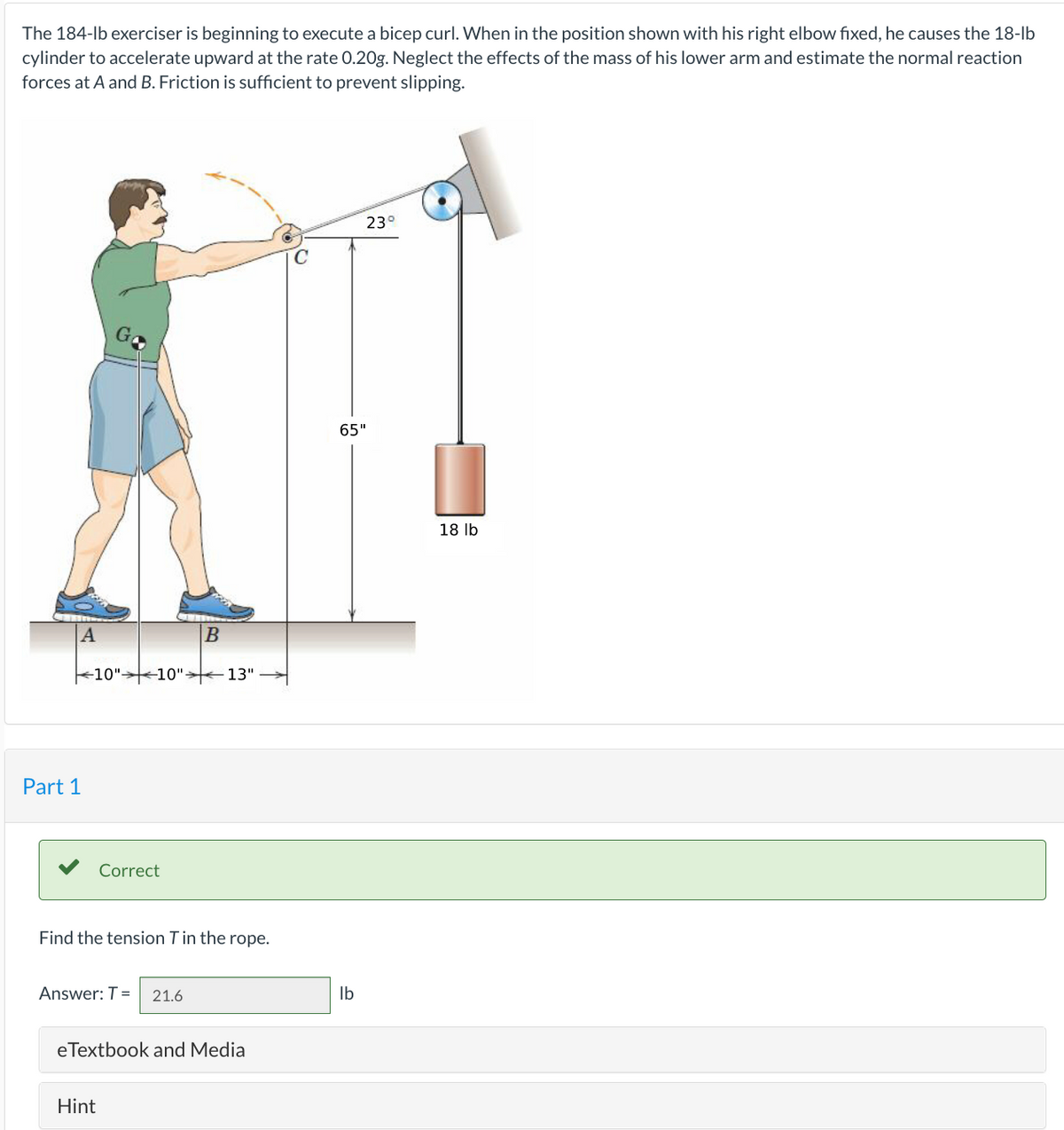 The 184-lb exerciser is beginning to execute a bicep curl. When in the position shown with his right elbow fixed, he causes the 18-lb
cylinder to accelerate upward at the rate 0.20g. Neglect the effects of the mass of his lower arm and estimate the normal reaction
forces at A and B. Friction is sufficient to prevent slipping.
A
Part 1
10" 10" 13"
Correct
Find the tension T in the rope.
Answer: T=
B
Hint
21.6
eTextbook and Media
23°
65"
lb
18 lb