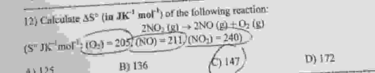 12) Calculate AS° (in JK' mol³) of the following reaction:
2NO; [g] → 2NO (g) +0₂ (g)
=
(S" JK mol: (0) 205 (NO)-211, (NO)=240)
B) 136
(147)
D) 172