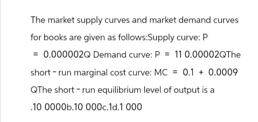 The market supply curves and market demand curves
for books are given as follows:Supply curve: P
= 0.000002Q Demand curve: P = 11 0.00002QThe
short run marginal cost curve: MC
= 0.1 + 0.0009
QThe short run equilibrium level of output is a
.10 0000b.10 000c.1d.1000