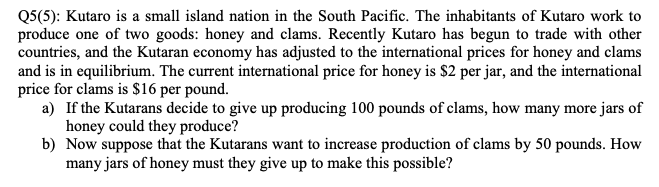 Q5(5): Kutaro is a small island nation in the South Pacific. The inhabitants of Kutaro work to
produce one of two goods: honey and clams. Recently Kutaro has begun to trade with other
countries, and the Kutaran economy has adjusted to the international prices for honey and clams
and is in equilibrium. The current international price for honey is $2 per jar, and the international
price for clams is $16 per pound.
a) If the Kutarans decide to give up producing 100 pounds of clams, how many more jars of
honey could they produce?
b) Now suppose that the Kutarans want to increase production of clams by 50 pounds. How
many jars of honey must they give up to make this possible?
