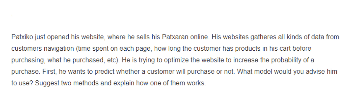 Patxiko just opened his website, where he sells his Patxaran online. His websites gatheres all kinds of data from
customers navigation (time spent on each page, how long the customer has products in his cart before
purchasing, what he purchased, etc). He is trying to optimize the website to increase the probability of a
purchase. First, he wants to predict whether a customer will purchase or not. What model would you advise him
to use? Suggest two methods and explain how one of them works.
