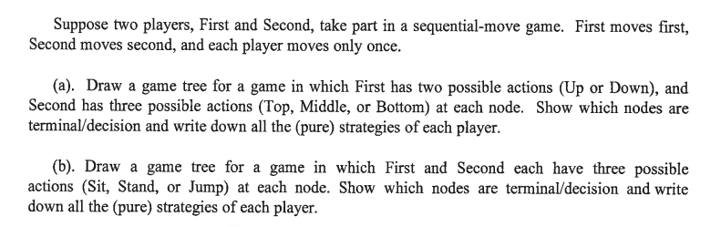 Suppose two players, First and Second, take part in a sequential-move game. First moves first,
Second moves second, and each player moves only once.
(a). Draw a game tree for a game in which First has two possible actions (Up or Down), and
Second has three possible actions (Top, Middle, or Bottom) at each node. Show which nodes are
terminal/decision and write down all the (pure) strategies of each player.
(b). Draw a game tree for a game in which First and Second each have three possible
actions (Sit, Stand, or Jump) at each node. Show which nodes are terminal/decision and write
down all the (pure) strategies of each player.
