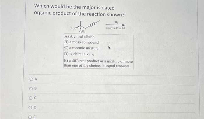 Which would be the major isolated
organic product of the reaction shown?
O A
OB
OC
OD
OE
H₂C
H₂
A) A chiral alkene
B) a meso compound
C) a racemic mixture
D) A chiral alkane
H₂
catalytic Pt or Pd.
E) a different product or a mixture of more
than one of the choices in equal amounts