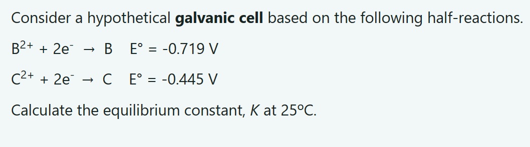 Consider a hypothetical galvanic cell based on the following half-reactions.
B²+ + 2e
BE° = -0.719 V
C²+ + 2e
CE° = -0.445 V
Calculate the equilibrium constant, K at 25°C.
→