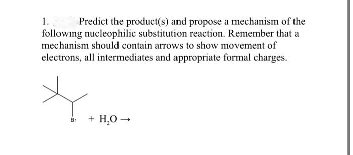 1.
Predict the product(s) and propose a mechanism of the
following nucleophilic substitution reaction. Remember that a
mechanism should contain arrows to show movement of
electrons, all intermediates and appropriate formal charges.
Br
+ H₂O →