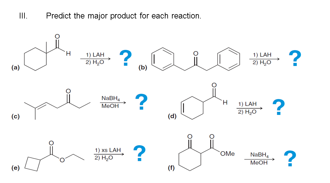 III.
(a)
(c)
(e)
Predict the major product for each reaction.
H
1) LAH
2) H₂O
?
NaBH4
MeOH
1) xs LAH
2) H₂O
(b)
?
?
(d)
(f)
H
سلام
OMe
1) LAH
2) H₂O
1) LAH
2) H₂O
NaBH4
MeOH
?
?
?