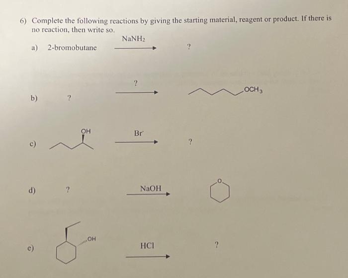 6) Complete the following reactions by giving the starting material, reagent or product. If there is
no reaction, then write so.
a)
2-bromobutane
b)
c)
d)
OH
OH
NaNH,
?
Br
NaOH
HCI
?
OCH 3