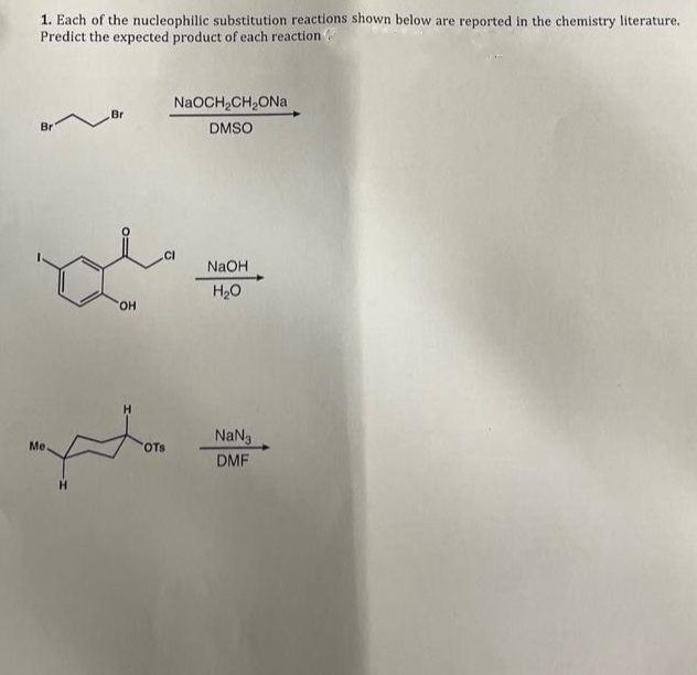 1. Each of the nucleophilic substitution reactions shown below are reported in the chemistry literature.
Predict the expected product of each reaction
Br
Me.
Br
OH
NaOCH₂CH₂ONa
DMSO
CI
OTS
NaOH
H₂O
NaN3
DMF