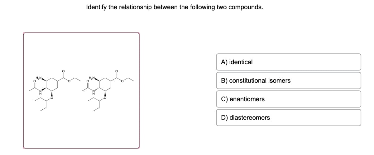 Identify the relationship between the following two compounds.
H₂N₂
A) identical
B) constitutional isomers
C) enantiomers
D) diastereomers