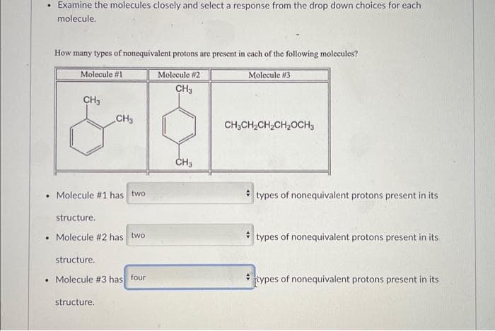 .
.
Examine the molecules closely and select a response from the drop down choices for each
molecule.
How many types of nonequivalent protons are present in each of the following molecules?
Molecule #1
CH3
CH3
Molecule #1 has two
structure.
. Molecule #2 has two
structure.
. Molecule # 3 has four
structure.
Molecule #2
CH3
CH3
Molecule #3
CH3CH₂CH₂CH₂OCH3
types of nonequivalent protons present in its
types of nonequivalent protons present in its
types of nonequivalent protons present in its