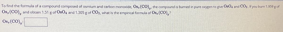 To find the formula of a compound composed of osmium and carbon monoxide, Os, (CO), the compound is burned in pure oxygen to give OsO4 and CO₂. If you burn 1.959 g of
Os, (CO), and obtain 1.51 g of OsO4 and 1.305 g of CO₂, what is the empirical formula of Osz (CO),?
Os, (CO),: