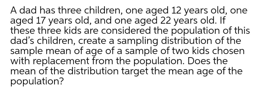 A dad has three children, one aged 12 years old, one
aged 17 years old, and one aged 22 years old. If
these three kids are considered the population of this
dad's children, create a sampling distribution of the
sample mean of age of a sample of two kids chosen
with replacement from the population. Does the
mean of the distribution target the mean age of the
population?

