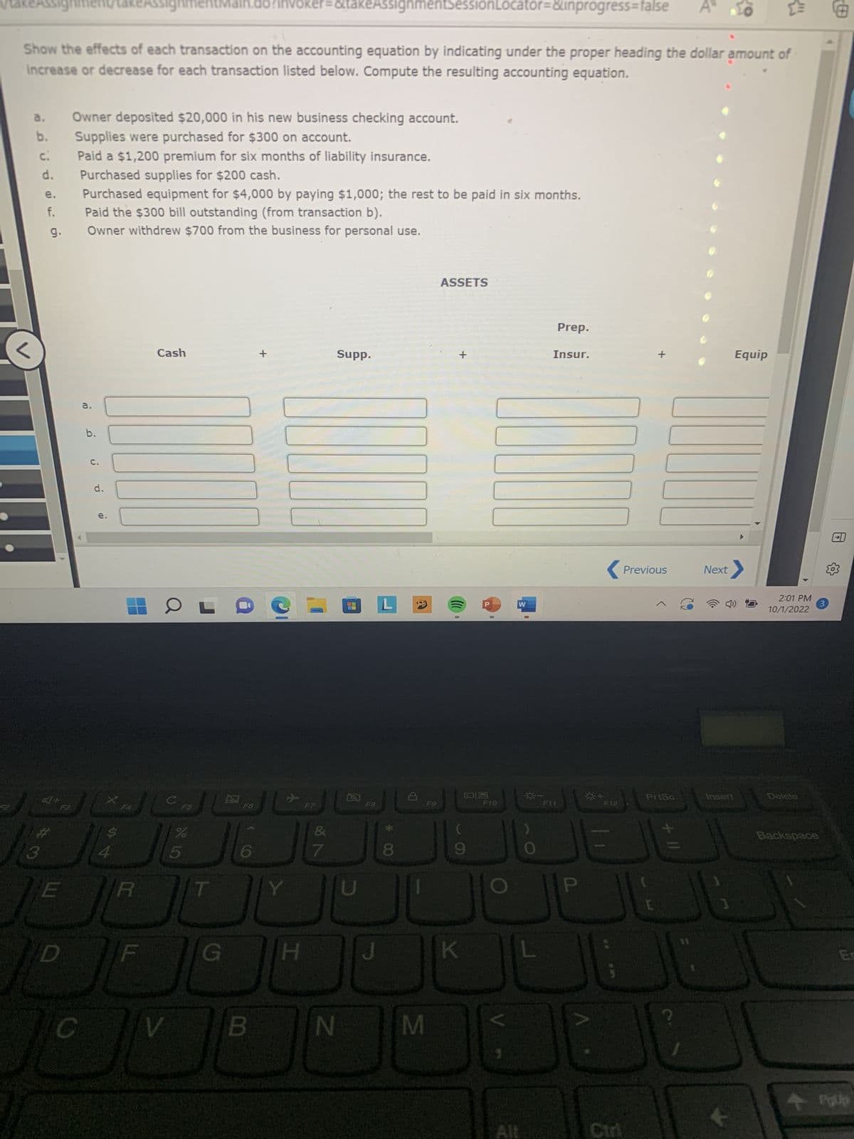 takeAssign
a.
b.
C.
signmer
Show the effects of each transaction on the accounting equation by indicating under the proper heading the dollar amount of
Increase or decrease for each transaction listed below. Compute the resulting accounting equation.
♡
d.
e.
f.
9.
E
D
Owner deposited $20,000 in his new business checking account.
Supplies were purchased for $300 on account.
a.
Paid a $1,200 premium for six months of liability insurance.
Purchased supplies for $200 cash.
Purchased equipment for $4,000 by paying $1,000; the rest to be paid in six months.
Paid the $300 bill outstanding (from transaction b).
Owner withdrew $700 from the business for personal use.
b.
C.
d.
e.
S
signment
al
R
F
Cash
OL
V
C
12 89 10
%
5
T
hvoker=&takeAssignmentSessionLocator=&inprogress=false
G
B
+
Y
*
H
F7
7
N
Supp.
OL
* CO
8
D
M
ASSETS
+
(((
0
K
0
F10
W
Alt
Prep.
Insur.
F11
F12
JE
P
< Previous
+
PrtSc
[
Next
Insert
1
W
Equip
2:01 PM
10/1/2022
Delete
3
Backspace
En
PgUp