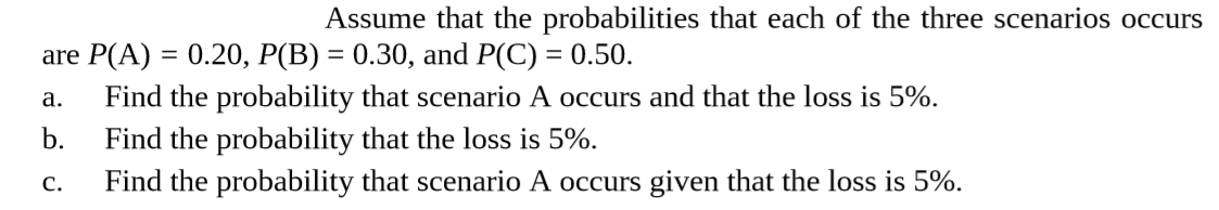 Assume that the probabilities that each of the three scenarios occurs
are P(A) = 0.20, P(B) = 0.30, and P(C) = 0.50.
Find the probability that scenario A occurs and that the loss is 5%.
b.
a.
Find the probability that the loss is 5%.
Find the probability that scenario A occurs given that the loss is 5%.
C.

