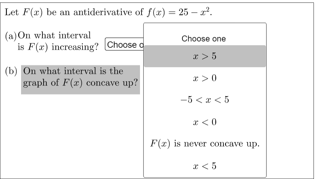 Let F(x) be an antiderivative of f(x) = 25 – x².
(a) On what interval
is F(x) increasing? Choose d
Choose one
x > 5
(b) On what interval is the
graph of F(x) concave up?
x > 0
-5 < x < 5
x < 0
F(x) is never concave up.
x < 5
