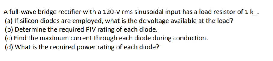 A full-wave bridge rectifier with a 120-V rms sinusoidal input has a load resistor of 1 k_.
(a) If silicon diodes are employed, what is the dc voltage available at the load?
(b) Determine the required PIV rating of each diode.
(c) Find the maximum current through each diode during conduction.
(d) What is the required power rating of each diode?
