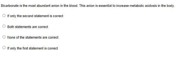 Bicarbonate is the most abundant anion in the blood. This anion is essential to increase metabolic acidosis in the body.
O fonly the second statement is correct
Both statements are correct
None of the statements are correct
If only the first statement is correct
