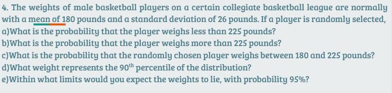 4. The weights of male basketball players on a certain collegiate basketball league are normally
with a mean of 180 pounds and a standard deviation of 26 pounds. If a player is randomly selected,
a)What is the probability that the player weighs less than 225 pounds?
b)What is the probability that the player weighs more than 225 pounds?
c)What is the probability that the randomly chosen player weighs between 180 and 225 pounds?
d)What weight represents the 90th percentile of the distribution?
e)Within what limits would you expect the weights to lie, with probability 95%?
